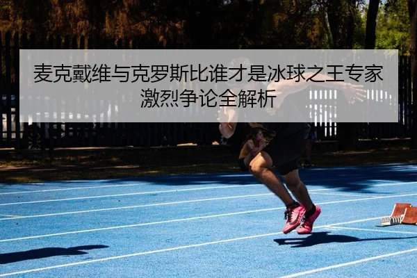 麦克戴维与克罗斯比谁才是冰球之王专家激烈争论全解析
